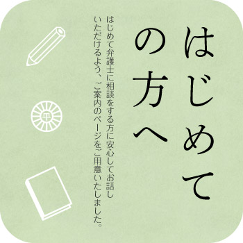 はじめての方へ（初回無料）　はじめて弁護士に相談を依頼する方にご安心してお話いただけるページをご用意いたしました。